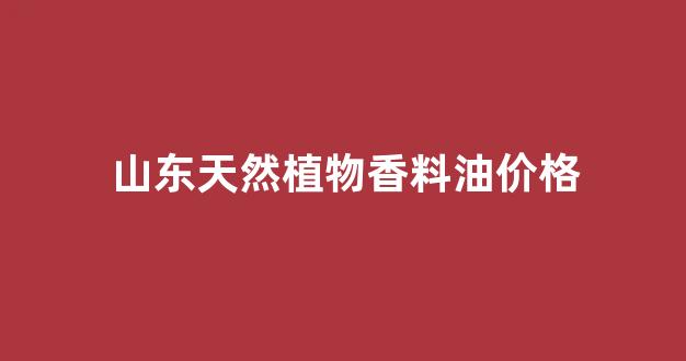 山东天然植物香料油价格_山东香料市场