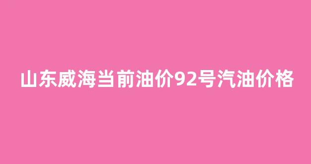 山东威海当前油价92号汽油价格_山东威海当前油价92号汽油价