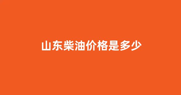 山东柴油价格是多少_山东柴油价格查询多少钱一升