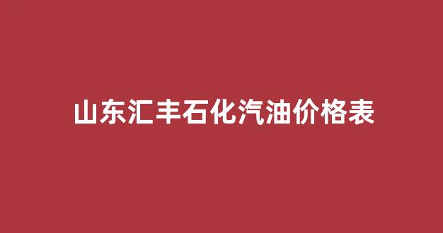 山东汇丰石化有限公司_山东汇丰石化汽油价格表