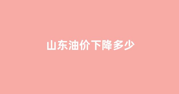 山东油价下降多少_山东油价下降多少了