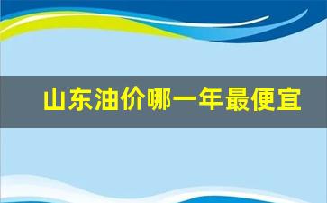 山东油价哪一年最便宜的_山东油价最高时多少钱一升