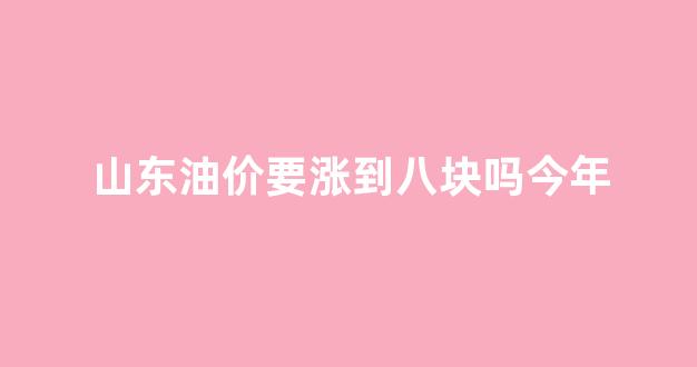 山东油价要涨到八块吗今年_山东油价疯涨