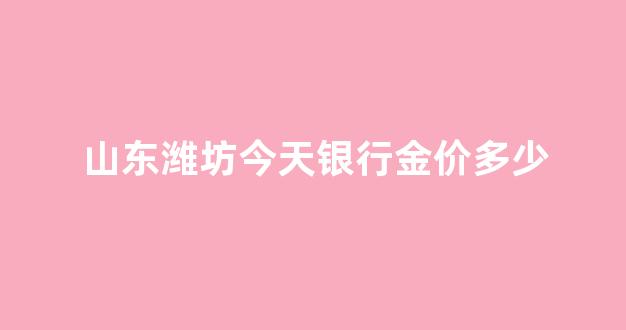 今日潍坊金价_山东潍坊今天银行金价多少