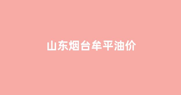 山东烟台牟平油价_山东烟台汽油最新价格