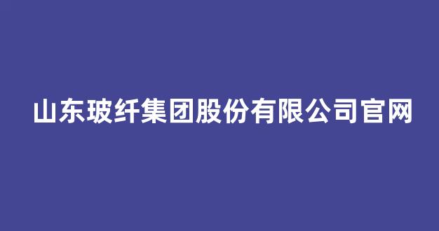 山东玻纤集团股份有限公司官网(山东玻纤宣传片)_https://www.hhem8.com_上交所_第1张