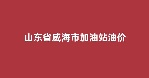 威海加油站油价价优惠排名_山东省威海市加油站油价