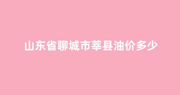 山东省聊城市莘县油价多少_聊城莘县有石油吗