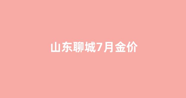 山东聊城7月金价_聊城黄金价格今天多少一克