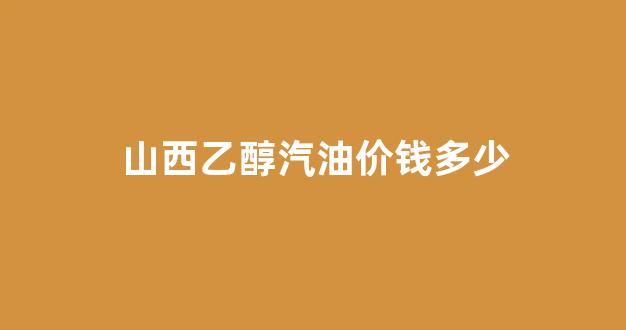 山西乙醇汽油价钱多少_2020年山西乙醇汽油最新消息