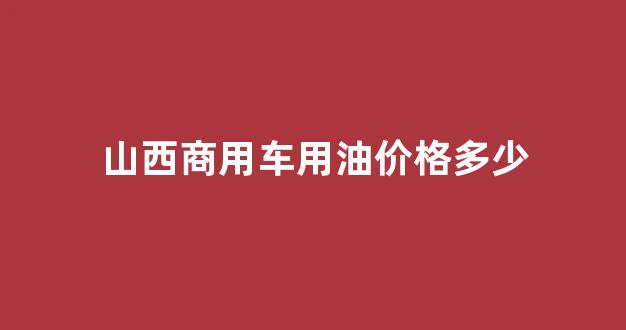 山西商用车用油价格多少_山西汽油柴油价格