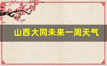 山西大同未来一周天气如何_大同未来一周天气情况