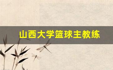 山西大学篮球主教练-山西大学篮球明星