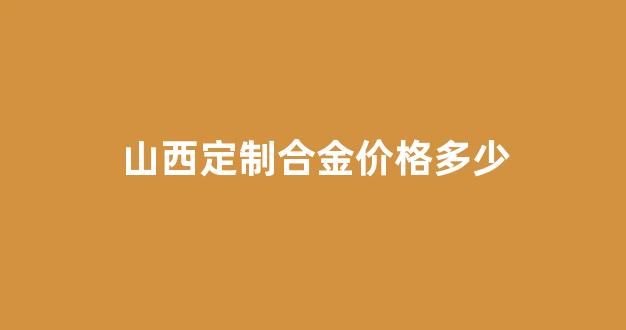 山西定制合金价格多少_山西定制合金价格多少钱一平方