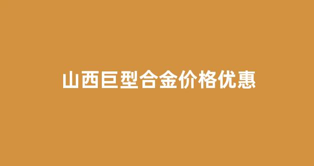 山西巨型合金价格优惠_山西巨型合金价格优惠多少