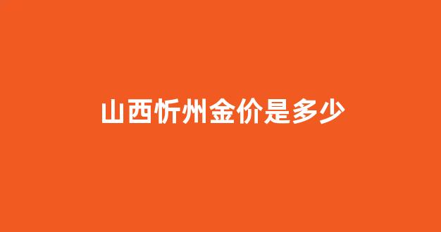 山西忻州金价是多少_忻州金店电话号码