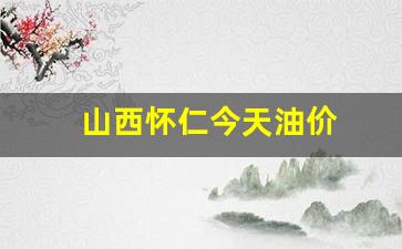 山西怀仁今天油价_怀仁油价今日价格