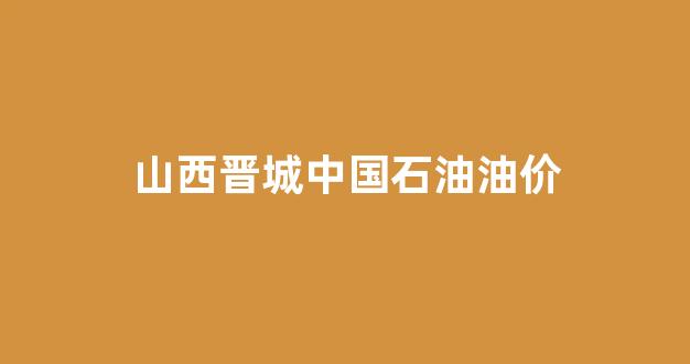 晋城中石油今日油价_山西晋城中国石油油价