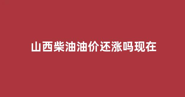 山西柴油油价还涨吗现在还涨吗_山西柴油油价还涨吗现在