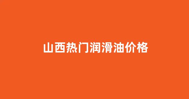 山西热门润滑油价格_山西热门润滑油价格表