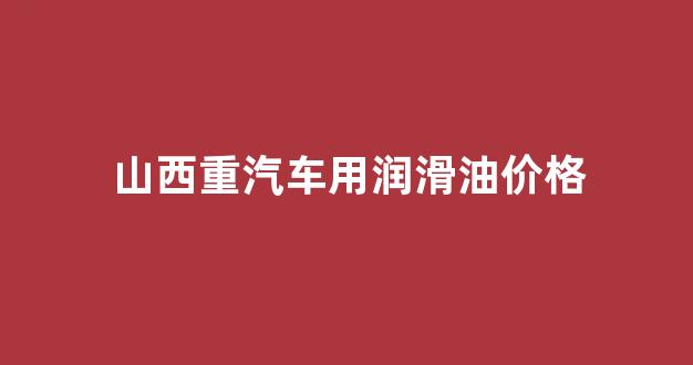 山西润滑油生产厂家_山西重汽车用润滑油价格