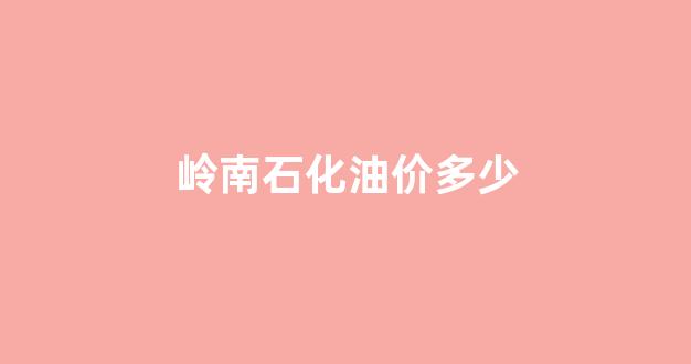岭南石化油价多少钱一升_岭南石化油价多少