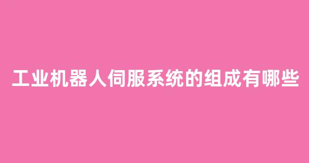 工业机器人伺服系统的组成有哪些(工业机器人的伺服控制系统)_https://www.hangfeite.com_科创板_第1张