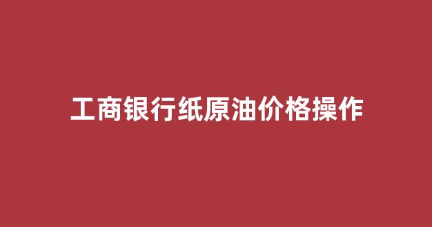 工商银行纸原油价格操作_工行帐户原油今日价格