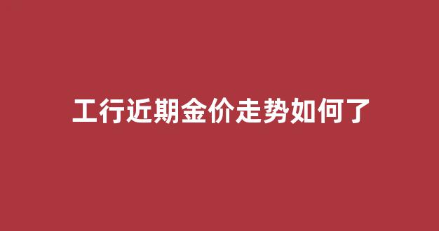 工行金价今日多少钱一克_工行近期金价走势如何了