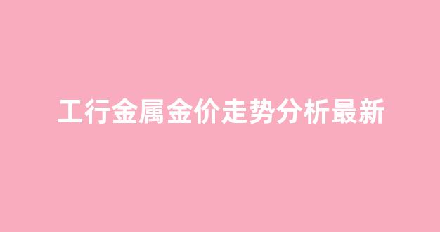 工行金属金价走势分析最新_工商银行金价格走势图