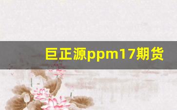 巨正源ppm17期货行情(巨正源t03今日报价)_https://www.gfdzclz.com_科创板_第1张