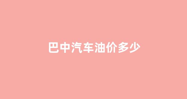 四川省巴中市油价查询_巴中汽车油价多少