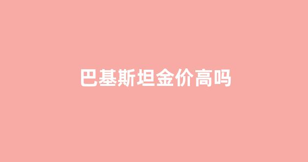 巴基斯坦金价高吗最新消息_巴基斯坦金价高吗