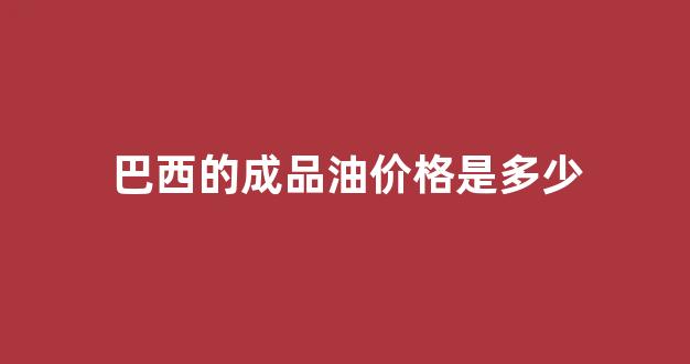 巴西的成品油价格是多少_巴西石油要进口吗