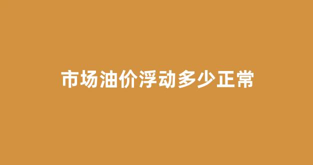 成品油价格浮动_市场油价浮动多少正常