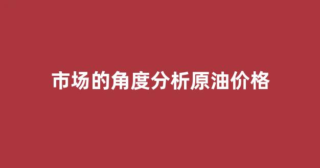 市场的角度分析原油价格_市场的角度分析原油价格趋势