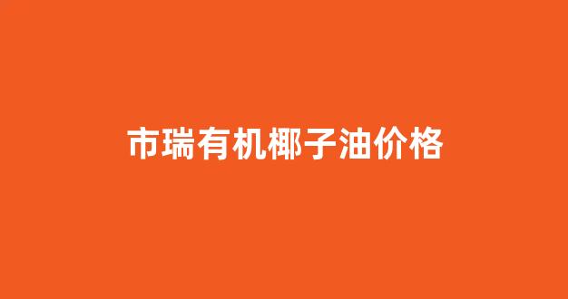 市瑞有机椰子油价格_有机椰子油什么牌的好