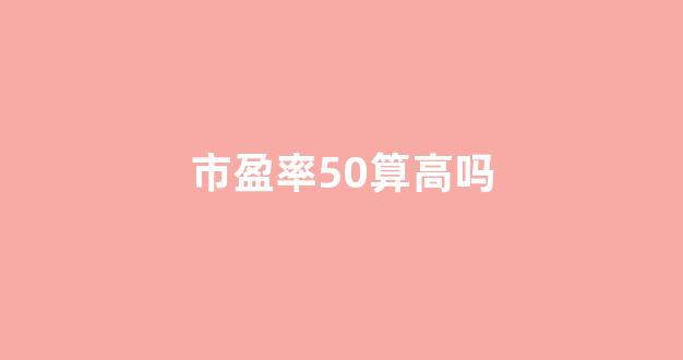 市盈率50算高吗(市盈率50算高吗还是低)_https://www.ljyuan-tech.com_上交所_第1张
