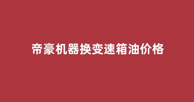 帝豪机器换变速箱油价格_帝豪机器换变速箱油价格多少钱