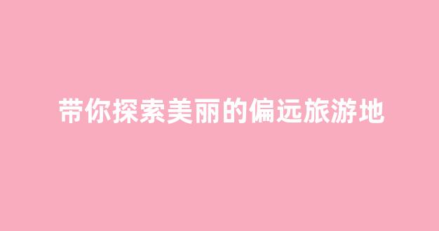带你探索美丽的偏远旅游地(偏远的山区有哪些)