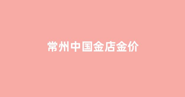 常州中国金店金价_常州金店今日黄金首饰价格