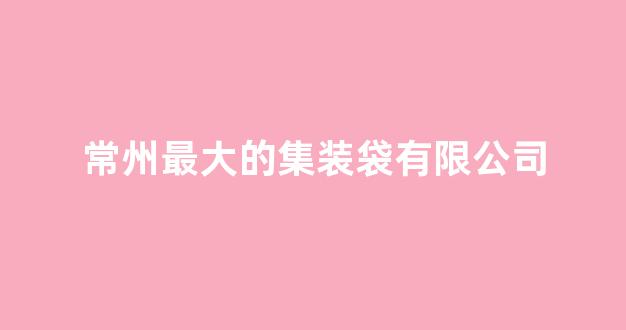 常州最大的集装袋有限公司(常州最大的集装袋有限公司是哪家)_https://www.luoxuangg888.com_创业板_第1张