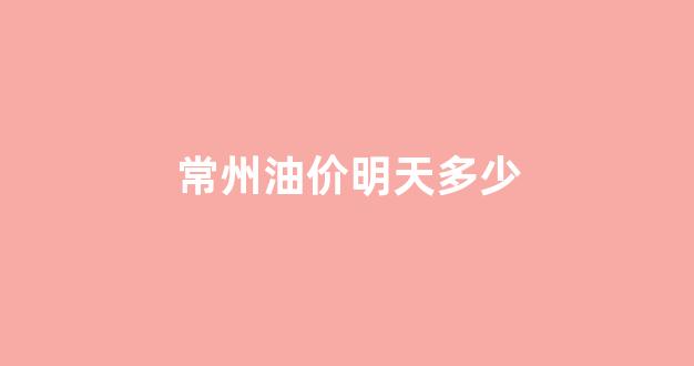 常州油价明天多少_常州油价明天多少钱一吨