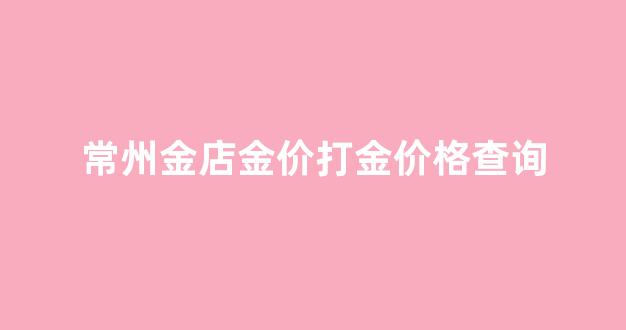 常州金价多少_常州金店金价打金价格查询
