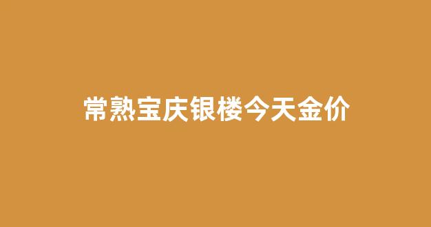 常熟宝庆银楼金价查询_常熟宝庆银楼今天金价