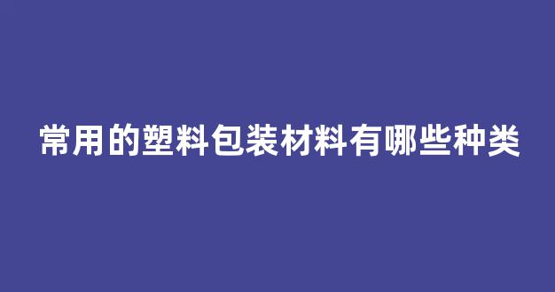 常用的塑料包装材料有哪些种类(常用的塑料包装材料有哪些种类呢)_https://www.hn-life.com_上交所_第1张