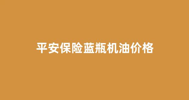 平安保险送的机油一般是什么牌子的_平安保险蓝瓶机油价格