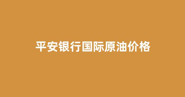 平安银行国际原油价格_平安期货原油期货手续费是多少