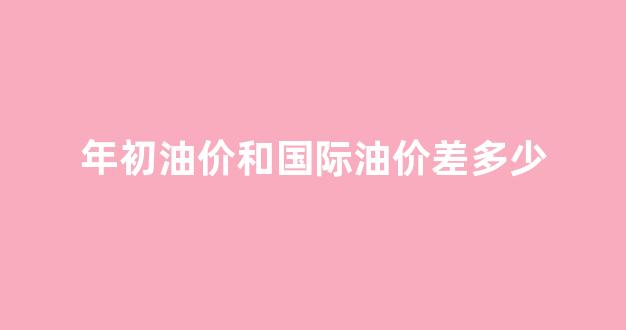 年初油价与现在油价对比_年初油价和国际油价差多少