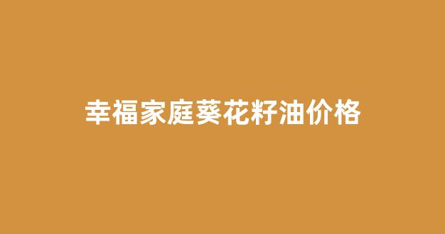 幸福葵花籽油5升多少钱一桶_幸福家庭葵花籽油价格